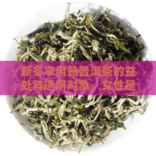 新冬享用熟普洱茶的益处与适用对象，女性是否适合饮用？