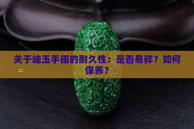 关于岫玉手镯的耐久性：是否易碎？如何保养？