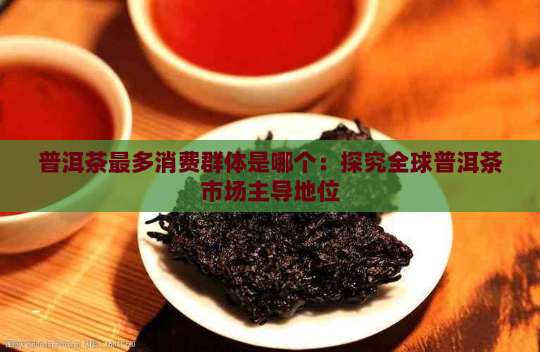 普洱茶最多消费群体是哪个：探究全球普洱茶市场主导地位