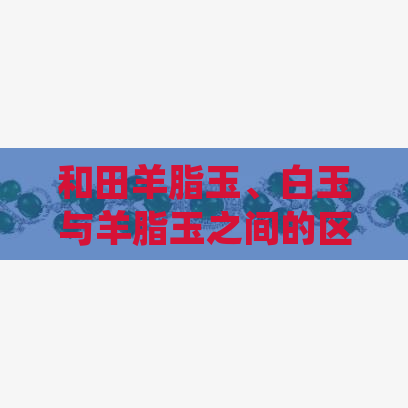 和田羊脂玉、白玉与羊脂玉之间的区别：详细解析，帮助您轻松辨识各种翡翠