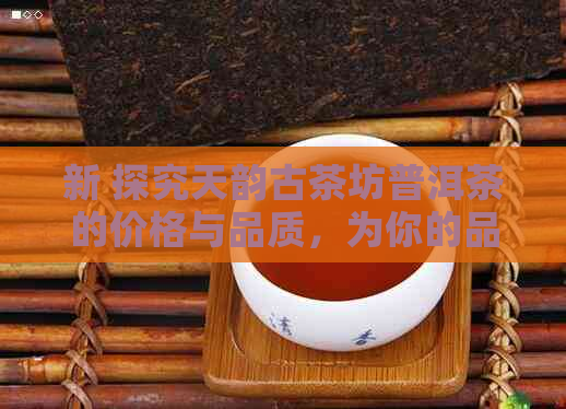 新 探究天韵古茶坊普洱茶的价格与品质，为你的品茗之旅提供全方位指南