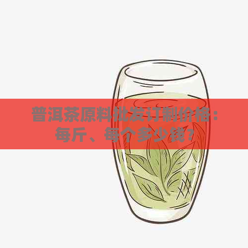 普洱茶原料批发订制价格：每斤、每个多少钱？