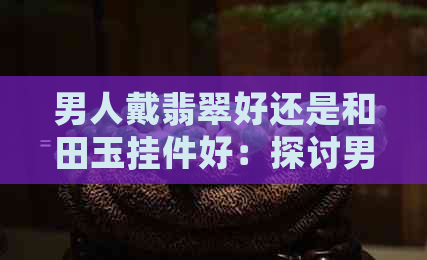 男人戴翡翠好还是和田玉挂件好：探讨男性佩戴翡翠与和田玉的优劣