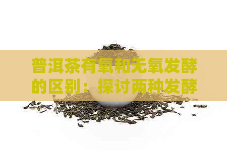 普洱茶有氧和无氧发酵的区别：探讨两种发酵方式对普洱茶品质的影响