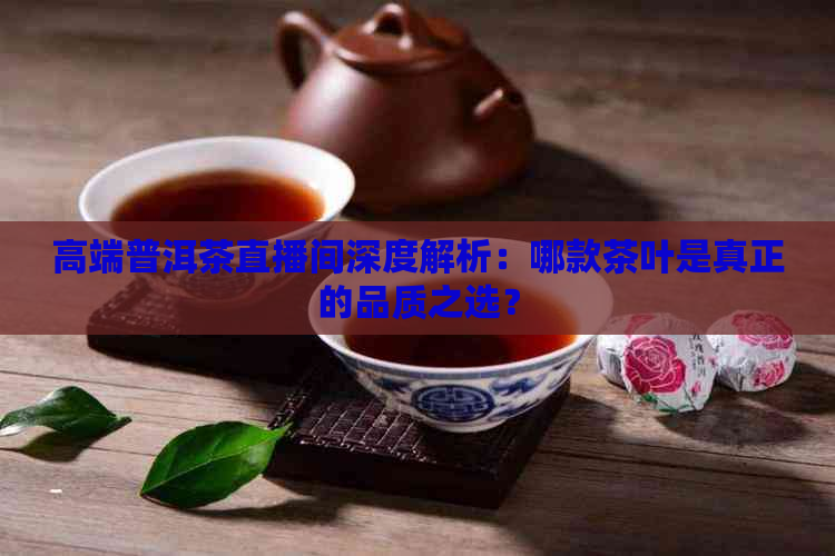 高端普洱茶直播间深度解析：哪款茶叶是真正的品质之选？