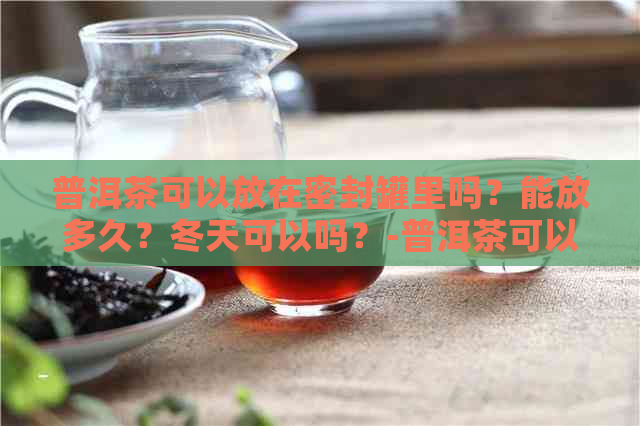 普洱茶可以放在密封罐里吗？能放多久？冬天可以吗？-普洱茶可以放密封罐保存吗