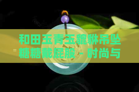 和田玉青玉貔貅吊坠糖糖戴屁股 - 时尚与传统的完美结合