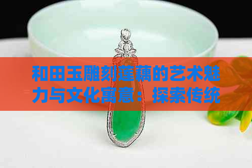 和田玉雕刻莲藕的艺术魅力与文化寓意：探索传统工艺与现代审美的完美结合