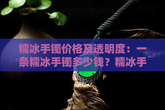 糯冰手镯价格及透明度：一条糯冰手镯多少钱？糯冰手镯会越戴越通透吗？