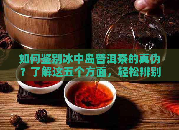 如何鉴别冰中岛普洱茶的真伪？了解这五个方面，轻松辨别真假！