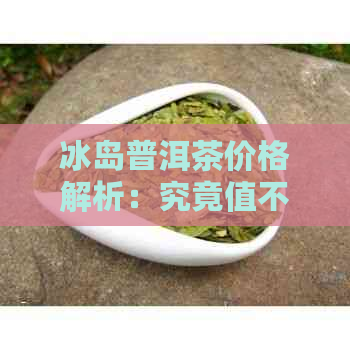 冰岛普洱茶价格解析：究竟值不值得投资？