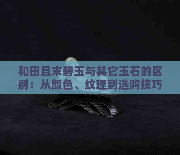 和田且末碧玉与其它玉石的区别：从颜色、纹理到选购技巧一应俱全