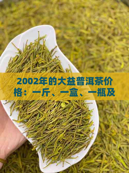 2002年的大益普洱茶价格：一斤、一盒、一瓶及砖装各多少钱？