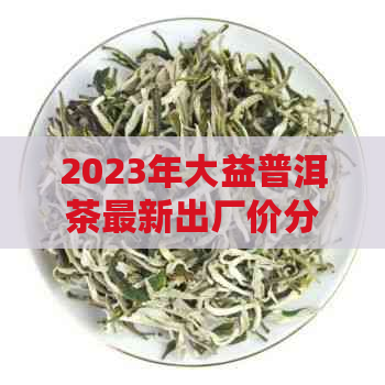 2023年大益普洱茶最新出厂价分析，市场行情与投资价值探讨