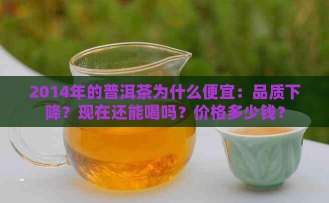 2014年的普洱茶为什么便宜：品质下降？现在还能喝吗？价格多少钱？