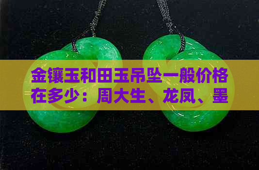 金镶玉和田玉吊坠一般价格在多少：周大生、龙凤、墨玉、福带等款式解析