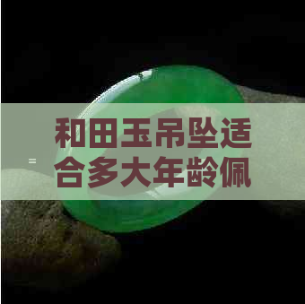 和田玉吊坠适合多大年龄佩戴好：合适年龄，展现魅力，与年龄无关。