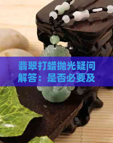 翡翠打蜡抛光疑问解答：是否必要及其区别