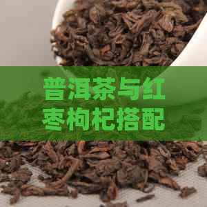 普洱茶与红枣枸杞搭配的益处及方式