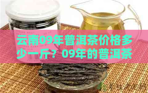 云南09年普洱茶价格多少一斤？09年的普洱茶值多少钱？