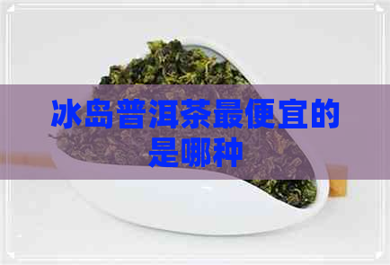 冰岛普洱茶更便宜的是哪种