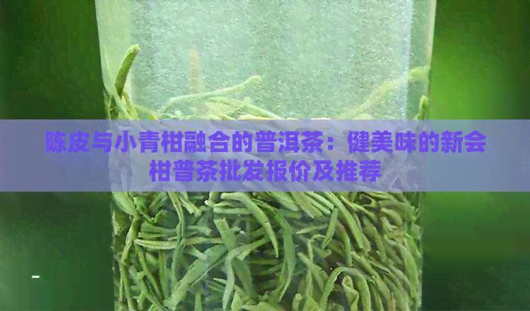 陈皮与小青柑融合的普洱茶：健美味的新会柑普茶批发报价及推荐