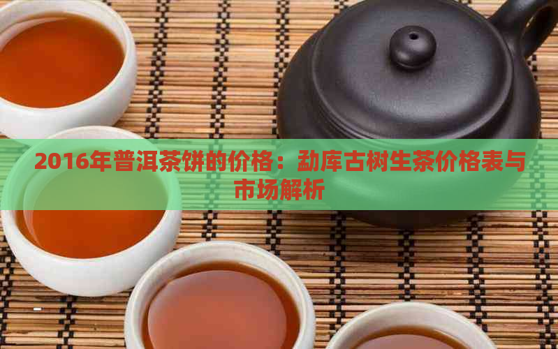 2016年普洱茶饼的价格：勐库古树生茶价格表与市场解析