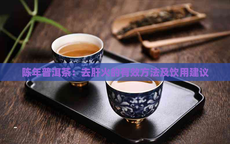 陈年普洱茶：去肝火的有效方法及饮用建议