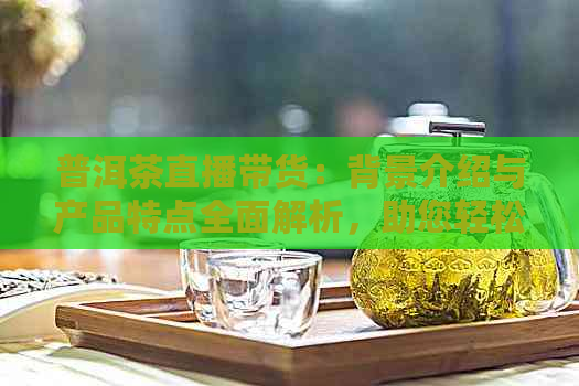 普洱茶直播带货：背景介绍与产品特点全面解析，助您轻松选购优质茶叶