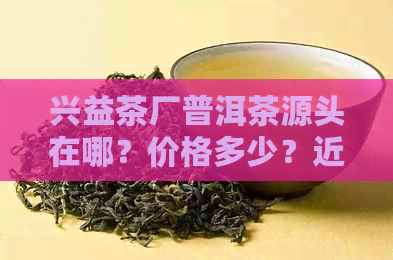 兴益茶厂普洱茶源头在哪？价格多少？近期新品推荐！