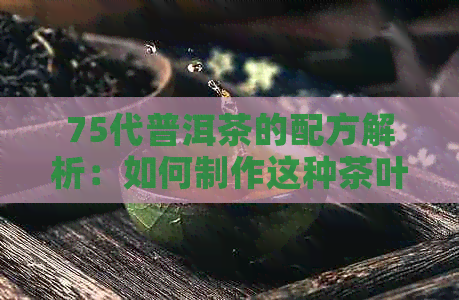 75代普洱茶的配方解析：如何制作这种茶叶以及它的口感特点和功效