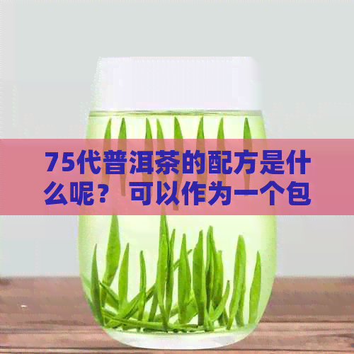 75代普洱茶的配方是什么呢？ 可以作为一个包含全部意思的标题。