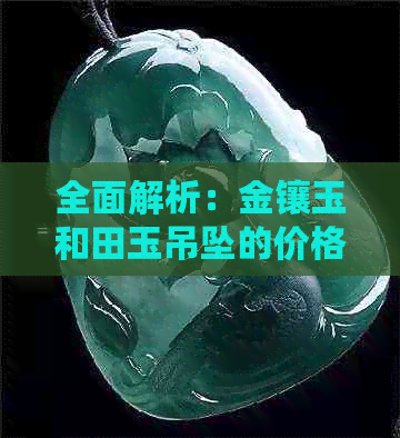 全面解析：金镶玉和田玉吊坠的价格因素、市场行情与选购建议