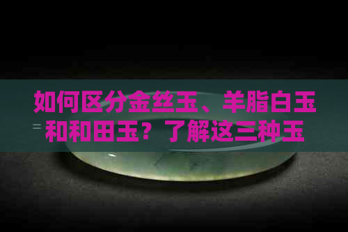 如何区分金丝玉、羊脂白玉和和田玉？了解这三种玉石的鉴别方法和特点