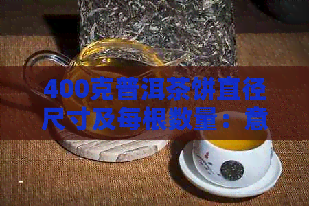 400克普洱茶饼直径尺寸及每根数量：意义与价格全解析