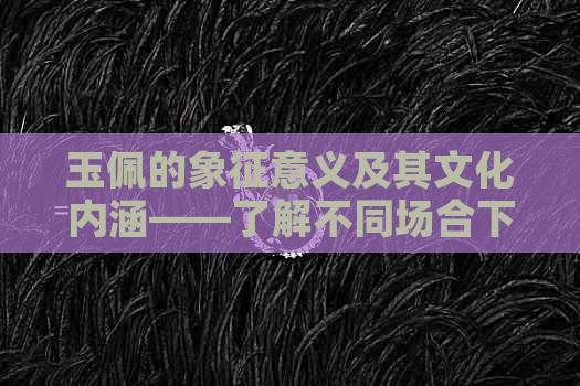 玉佩的象征意义及其文化内涵——了解不同场合下的赠送用途和含义