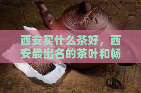 西安买什么茶好，西安最出名的茶叶和畅销的市场茶品