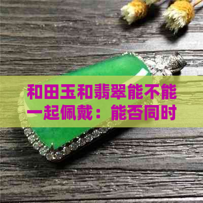 和田玉和翡翠能不能一起佩戴：能否同时戴这两款宝石？