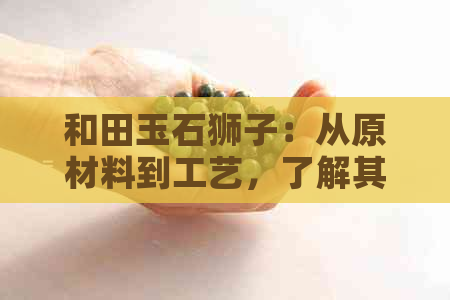 和田玉石狮子：从原材料到工艺，了解其独特魅力与价值