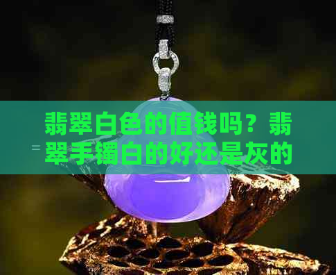 翡翠白色的值钱吗？翡翠手镯白的好还是灰的好？