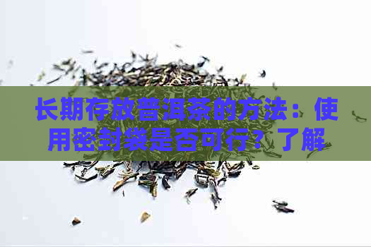 长期存放普洱茶的方法：使用密封袋是否可行？了解其优缺点及注意事项