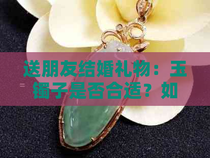 送朋友结婚礼物：玉镯子是否合适？如何选择和搭配？