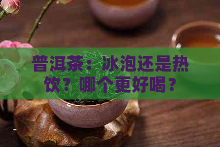 普洱茶：冰泡还是热饮？哪个更好喝？