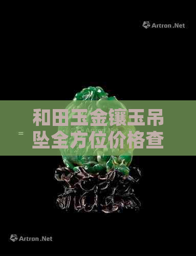 和田玉金镶玉吊坠全方位价格查询表：从材质、工艺到市场价格一览无余