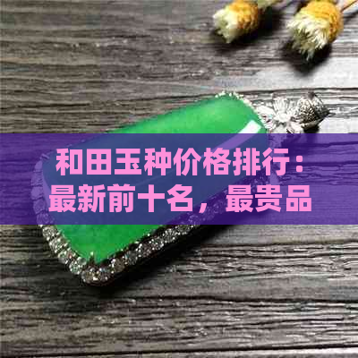 和田玉种价格排行：最新前十名，最贵品种揭秘，超全信息解析！