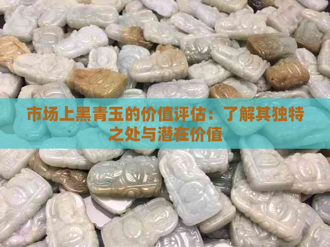 市场上黑青玉的价值评估：了解其独特之处与潜在价值