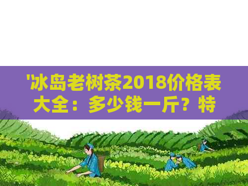 '冰岛老树茶2018价格表大全：多少钱一斤？特点是什么？'