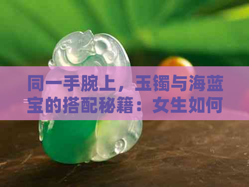 同一手腕上，玉镯与海蓝宝的搭配秘籍：女生如何巧妙驾驭？