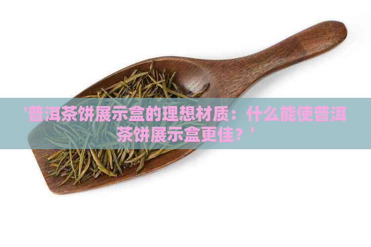 '普洱茶饼展示盒的理想材质：什么能使普洱茶饼展示盒更佳？'