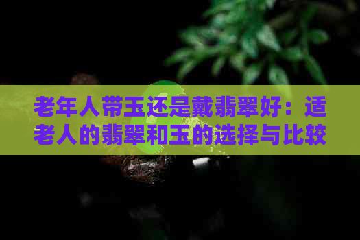 老年人带玉还是戴翡翠好：适老人的翡翠和玉的选择与比较